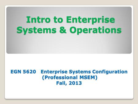 Intro to Enterprise Systems & Operations EGN 5620 Enterprise Systems Configuration (Professional MSEM) Fall, 2013 Intro to Enterprise Systems & Operations.