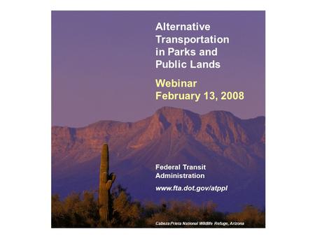 1 Alternative Transportation in Parks and Public Lands Webinar February 13, 2008 Federal Transit Administration www.fta.dot.gov/atppl Cabeza Prieta National.