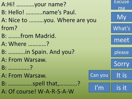 A:Hi! …………your name? B: Hello! ………..name’s Paul. A: Nice to ……….you. Where are you from? B: ……..from Madrid. A: Where …………? B: ………..in Spain. And you?