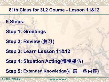 Oct 16th, 2010(Sat) Made by Iva Wan 1 81th Class for 3L2 Course - Lesson 11&12 5 Steps: Step 1: Greetings Step 2: Review ( 复习 ) Step 3: Learn Lesson 11&12.