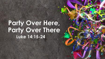 Party Over Here, Party Over There Luke 14:15-24. Luke 14: 15-24 (NLT) Jesus replied with this story: “A man prepared a great feast and sent out many invitations.