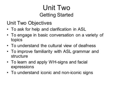 Unit Two Getting Started Unit Two Objectives To ask for help and clarification in ASL To engage in basic conversation on a variety of topics To understand.