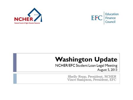 Shelly Repp, President, NCHER Vince Sampson, President, EFC Washington Update NCHER/EFC Student Loan Legal Meeting August 5, 2013.