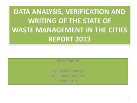 DATA ANALYSIS, VERIFICATION AND WRITING OF THE STATE OF WASTE MANAGEMENT IN THE CITIES REPORT 2013 Presentation By: Sandile Tyatya LTE Energy(Pty)Ltd 7: