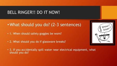 BELL RINGER!! DO IT NOW! What should you do? (2-3 sentences) 1. When should safety goggles be worn? 2. What should you do if glassware breaks? 3. If you.