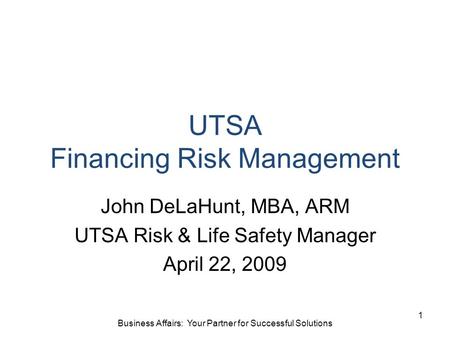 UTSA Financing Risk Management John DeLaHunt, MBA, ARM UTSA Risk & Life Safety Manager April 22, 2009 1 Business Affairs: Your Partner for Successful Solutions.