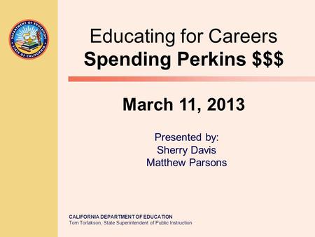 CALIFORNIA DEPARTMENT OF EDUCATION Tom Torlakson, State Superintendent of Public Instruction Educating for Careers Spending Perkins $$$ March 11, 2013.