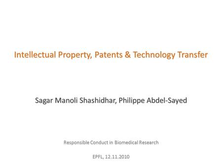 Intellectual Property, Patents & Technology Transfer Sagar Manoli Shashidhar, Philippe Abdel-Sayed Responsible Conduct in Biomedical Research EPFL, 12.11.2010.