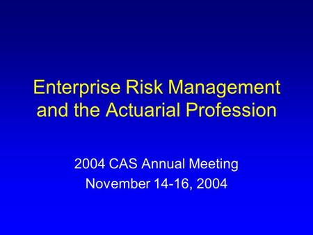 Enterprise Risk Management and the Actuarial Profession 2004 CAS Annual Meeting November 14-16, 2004.