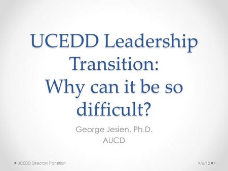 UCEDD Leadership Transition: Why can it be so difficult? George Jesien, Ph.D. AUCD 9/6/121UCEDD Directors Transition.