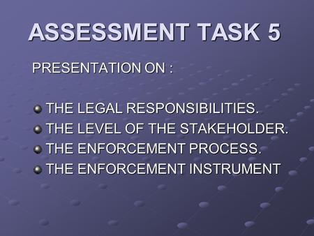 ASSESSMENT TASK 5 PRESENTATION ON : THE LEGAL RESPONSIBILITIES. THE LEGAL RESPONSIBILITIES. THE LEVEL OF THE STAKEHOLDER. THE LEVEL OF THE STAKEHOLDER.