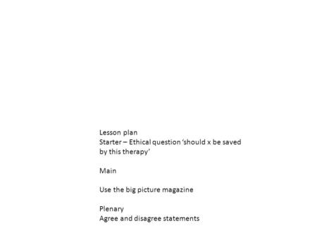 Lesson plan Starter – Ethical question ‘should x be saved by this therapy’ Main Use the big picture magazine Plenary Agree and disagree statements.