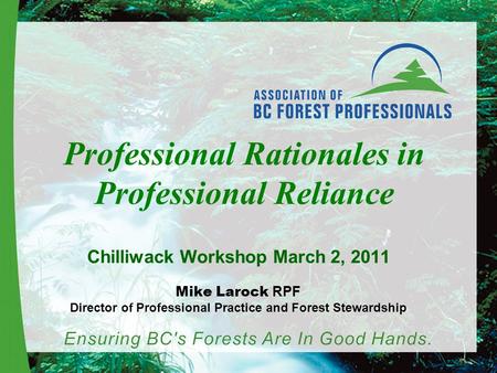 Professional Rationales in Professional Reliance Chilliwack Workshop March 2, 2011 Mike Larock RPF Director of Professional Practice and Forest Stewardship.