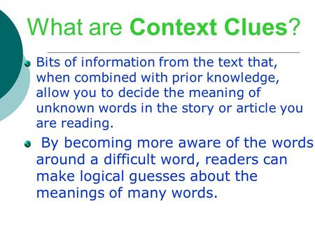 What are Context Clues? Bits of information from the text that, when combined with prior knowledge, allow you to decide the meaning of unknown words in.