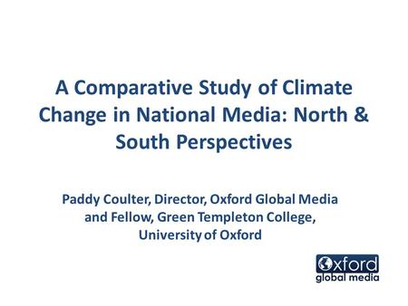 A Comparative Study of Climate Change in National Media: North & South Perspectives Paddy Coulter, Director, Oxford Global Media and Fellow, Green Templeton.