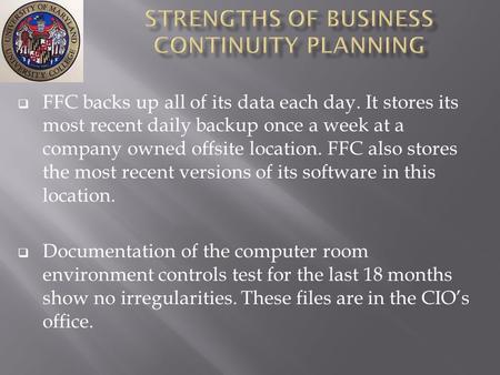  FFC backs up all of its data each day. It stores its most recent daily backup once a week at a company owned offsite location. FFC also stores the most.