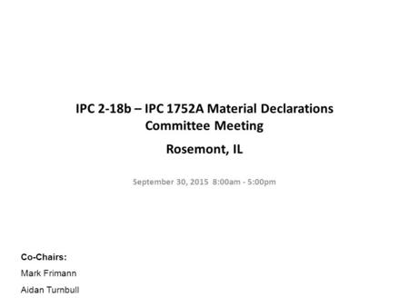 IPC 2-18b – IPC 1752A Material Declarations Committee Meeting Rosemont, IL September 30, 2015 8:00am - 5:00pm Co-Chairs: Mark Frimann Aidan Turnbull.