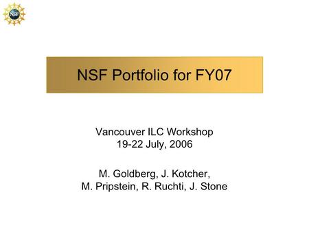 NSF Portfolio for FY07 Vancouver ILC Workshop 19-22 July, 2006 M. Goldberg, J. Kotcher, M. Pripstein, R. Ruchti, J. Stone.