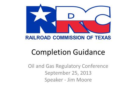 RAILROAD COMMISSION OF TEXAS Completion Guidance Oil and Gas Regulatory Conference September 25, 2013 Speaker - Jim Moore.