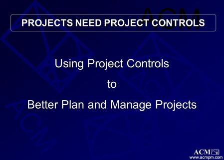 ACM www.acmpm.com Using Project Controls to Better Plan and Manage Projects PROJECTS NEED PROJECT CONTROLS.