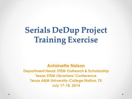 Serials DeDup Project Training Exercise Antoinette Nelson Department Head: STEM Outreach & Scholarship Texas STEM Librarians’ Conference Texas A&M University-College.