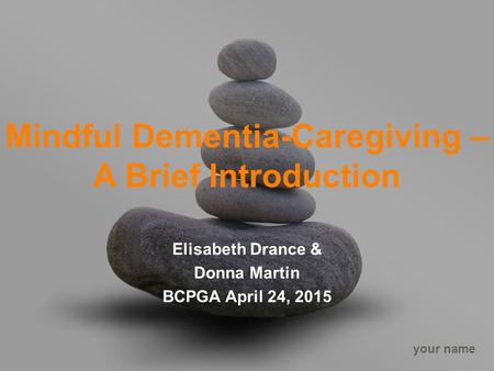 Your name Mindful Dementia-Caregiving – A Brief Introduction Elisabeth Drance & Donna Martin BCPGA April 24, 2015.