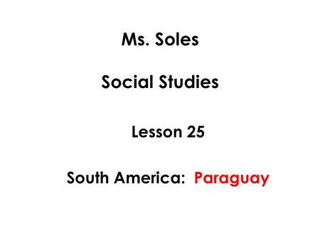 Ms. Soles Social Studies Lesson 25 South America: Paraguay.