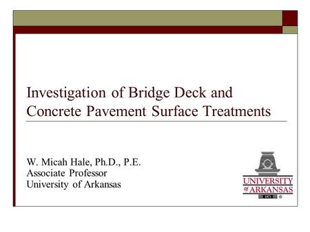 Investigation of Bridge Deck and Concrete Pavement Surface Treatments W. Micah Hale, Ph.D., P.E. Associate Professor University of Arkansas.