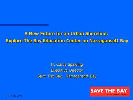 HRC April 2003 H. Curtis Spalding Executive Director Save The Bay, Narragansett Bay A New Future for an Urban Shoreline: Explore The Bay Education Center.