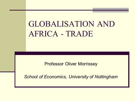 GLOBALISATION AND AFRICA - TRADE Professor Oliver Morrissey School of Economics, University of Nottingham.