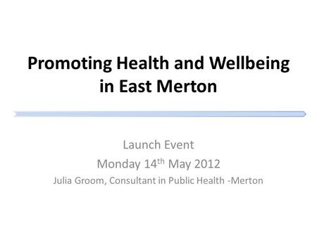 Promoting Health and Wellbeing in East Merton Launch Event Monday 14 th May 2012 Julia Groom, Consultant in Public Health -Merton.