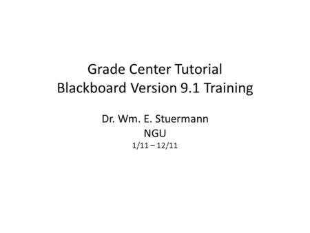 Grade Center Tutorial Blackboard Version 9.1 Training Dr. Wm. E. Stuermann NGU 1/11 – 12/11.