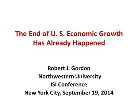 The End of U. S. Economic Growth Has Already Happened Robert J. Gordon Northwestern University ISI Conference New York City, September 19, 2014.