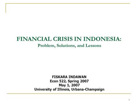 1 FINANCIAL CRISIS IN INDONESIA: Problem, Solutions, and Lessons FISKARA INDAWAN Econ 522, Spring 2007 May 1, 2007 University of Illinois, Urbana-Champaign.