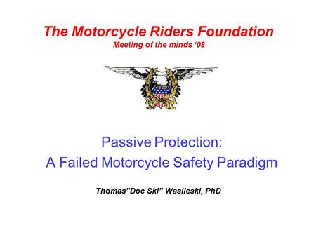 Passive Protection: A Failed Motorcycle Safety Paradigm The Motorcycle Riders Foundation Meeting of the minds ‘08 Thomas”Doc Ski” Wasileski, PhD.