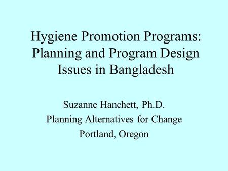 Hygiene Promotion Programs: Planning and Program Design Issues in Bangladesh Suzanne Hanchett, Ph.D. Planning Alternatives for Change Portland, Oregon.