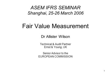 1 ASEM IFRS SEMINAR Shanghai, 25-26 March 2006 Fair Value Measurement Dr Allister Wilson Technical & Audit Partner Ernst & Young, UK Senior Advisor to.