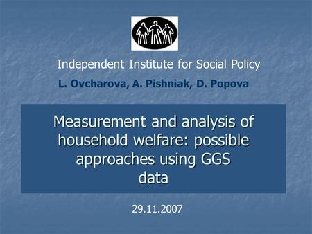 Measurement and analysis of household welfare: possible approaches using GGS data 29.11.2007 L. Ovcharova, A. Pishniak, D. Popova Independent Institute.