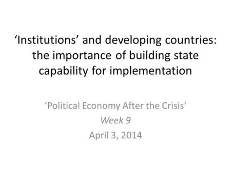 ‘Institutions’ and developing countries: the importance of building state capability for implementation ‘Political Economy After the Crisis’ Week 9 April.