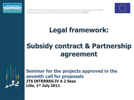 INTERREG IVA 2 Mers Seas Zeeën Crossborder Cooperation Programme 2007-2013 Part-financed by the European Regional Development Fund (ERDF) Legal framework: