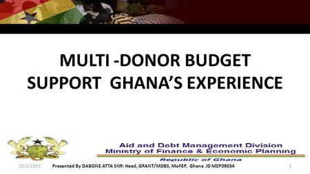 MULTI -DONOR BUDGET SUPPORT GHANA’S EXPERIENCE 10/5/2015Presented By DABONE ATTA SNR: Head, GRANT/MDBS, MoFEP, Ghana.ID MEP090341.