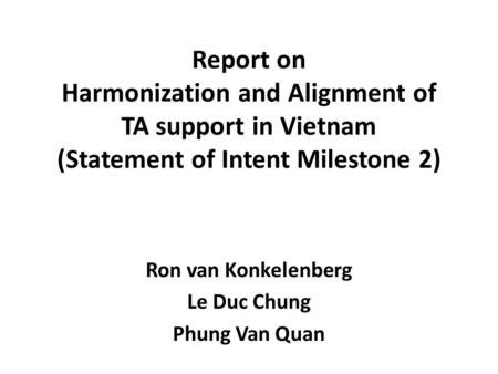 Report on Harmonization and Alignment of TA support in Vietnam (Statement of Intent Milestone 2) Ron van Konkelenberg Le Duc Chung Phung Van Quan.