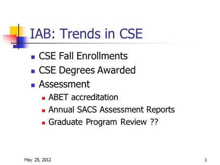 May 25, 20121 IAB: Trends in CSE CSE Fall Enrollments CSE Degrees Awarded Assessment ABET accreditation Annual SACS Assessment Reports Graduate Program.