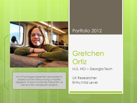 Gretchen Ortiz M.S. HCI – Georgia Tech UX Researcher Entry/Mid Level Portfolio 2012 All of the images presented are related to projects done while pursuing.