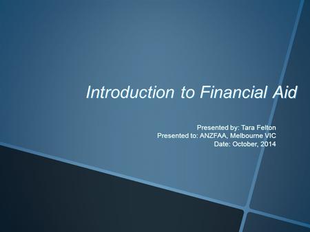 Introduction to Financial Aid Presented by: Tara Felton Presented to: ANZFAA, Melbourne VIC Date: October, 2014.