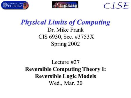 Physical Limits of Computing Dr. Mike Frank CIS 6930, Sec. #3753X Spring 2002 Lecture #27 Reversible Computing Theory I: Reversible Logic Models Wed.,