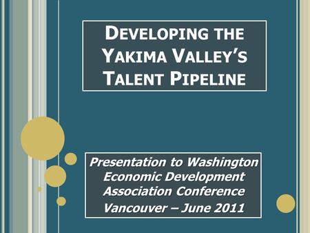 D EVELOPING THE Y AKIMA V ALLEY ’ S T ALENT P IPELINE Presentation to Washington Economic Development Association Conference Vancouver – June 2011.