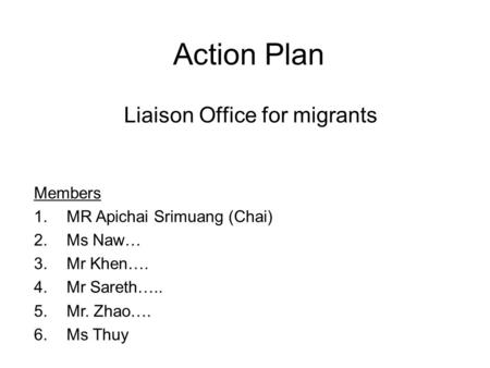 Action Plan Liaison Office for migrants Members 1.MR Apichai Srimuang (Chai) 2.Ms Naw… 3.Mr Khen…. 4.Mr Sareth….. 5.Mr. Zhao…. 6.Ms Thuy.