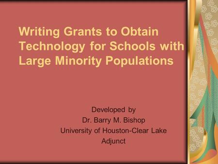 Writing Grants to Obtain Technology for Schools with Large Minority Populations Developed by Dr. Barry M. Bishop University of Houston-Clear Lake Adjunct.