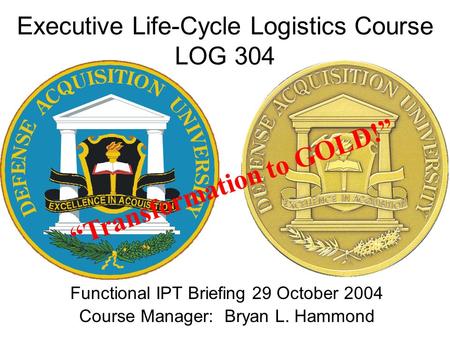 Executive Life-Cycle Logistics Course LOG 304 Functional IPT Briefing 29 October 2004 Course Manager: Bryan L. Hammond “Transformation to GOLD!”